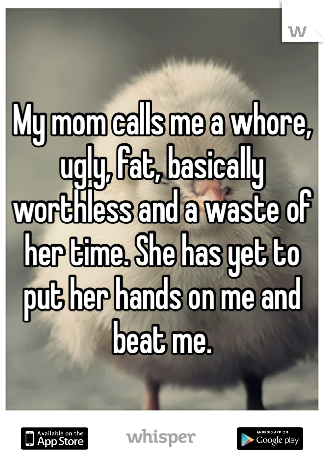 My mom calls me a whore, ugly, fat, basically worthless and a waste of her time. She has yet to put her hands on me and beat me.