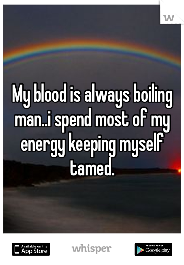 My blood is always boiling man..i spend most of my energy keeping myself tamed. 