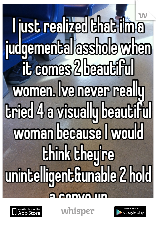 I just realized that i'm a judgemental asshole when it comes 2 beautiful women. Ive never really tried 4 a visually beautiful woman because I would think they're unintelligent&unable 2 hold a convo up