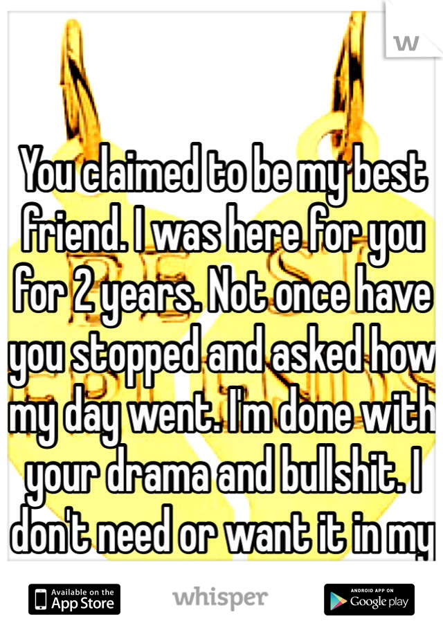 You claimed to be my best friend. I was here for you for 2 years. Not once have you stopped and asked how my day went. I'm done with your drama and bullshit. I don't need or want it in my life. 