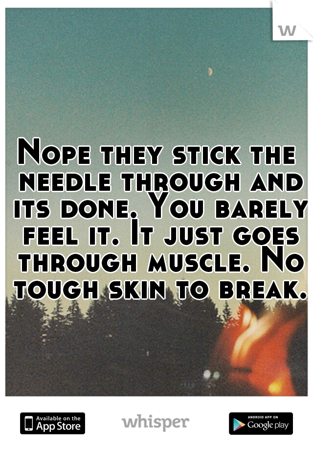 Nope they stick the needle through and its done. You barely feel it. It just goes through muscle. No tough skin to break.