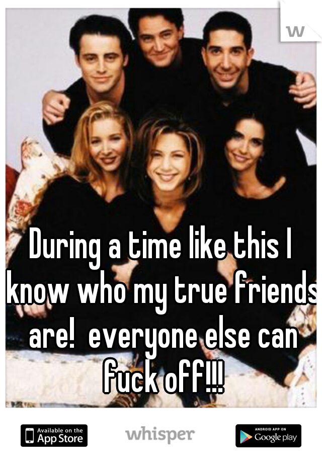 During a time like this I know who my true friends are!  everyone else can fuck off!!!