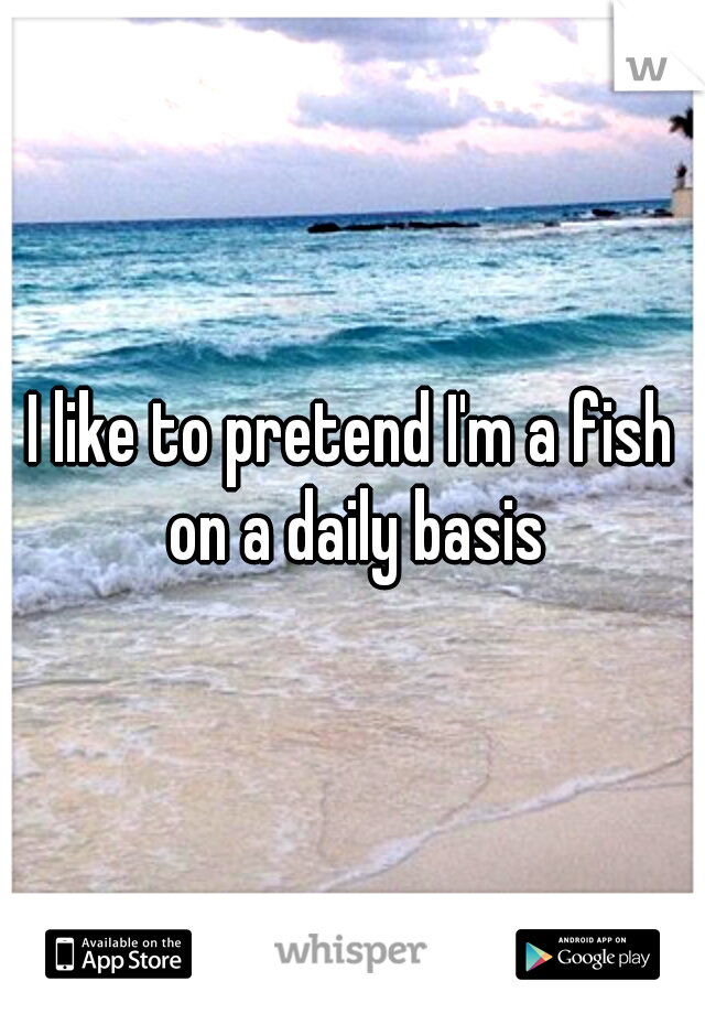 I like to pretend I'm a fish on a daily basis