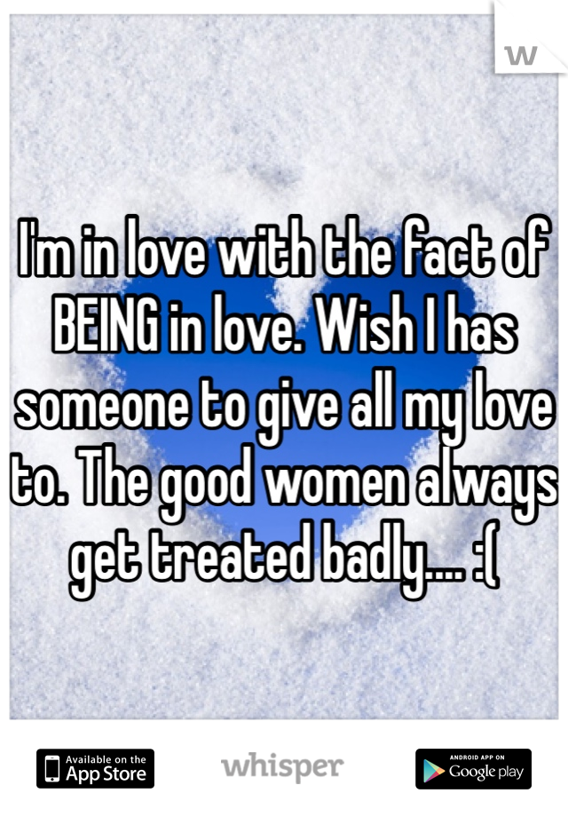 I'm in love with the fact of BEING in love. Wish I has someone to give all my love to. The good women always get treated badly.... :(