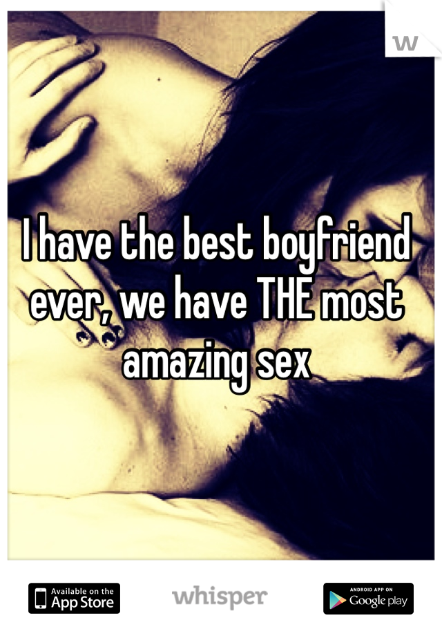 I have the best boyfriend ever, we have THE most amazing sex