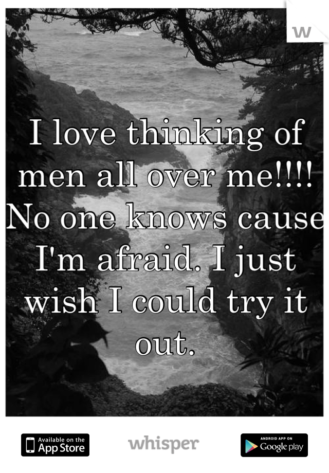 I love thinking of men all over me!!!! No one knows cause I'm afraid. I just wish I could try it out.