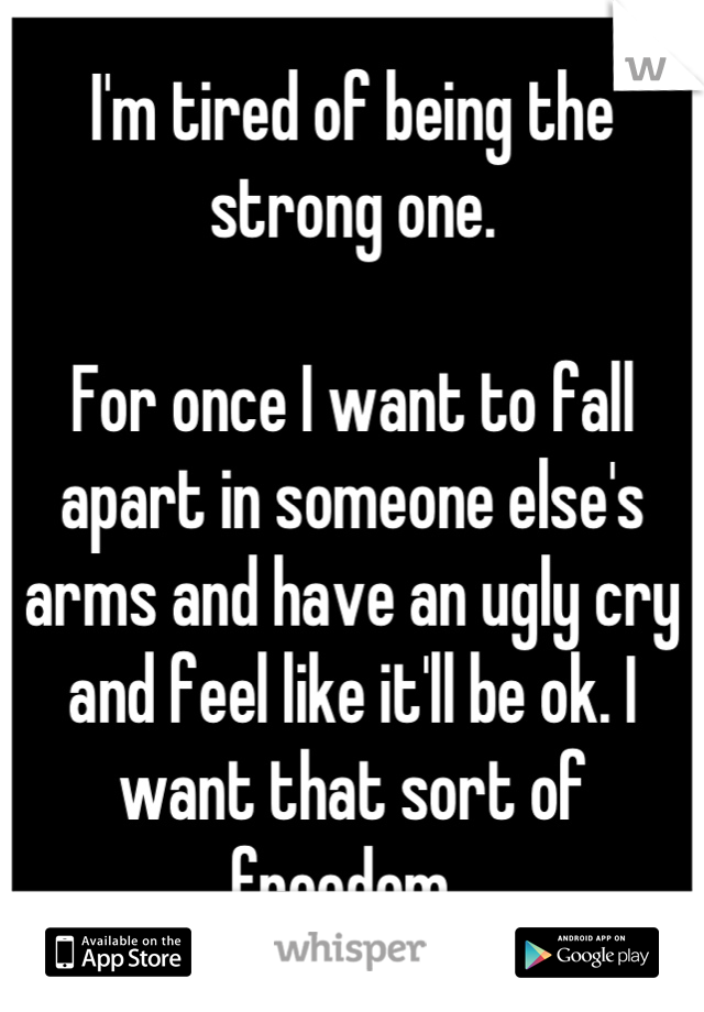 I'm tired of being the strong one. 

For once I want to fall apart in someone else's arms and have an ugly cry and feel like it'll be ok. I want that sort of freedom. 