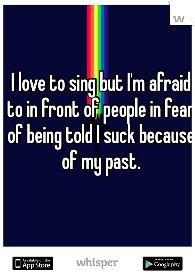 I love to sing but I'm afraid to in front of people in fear of being told I suck because of my past. 