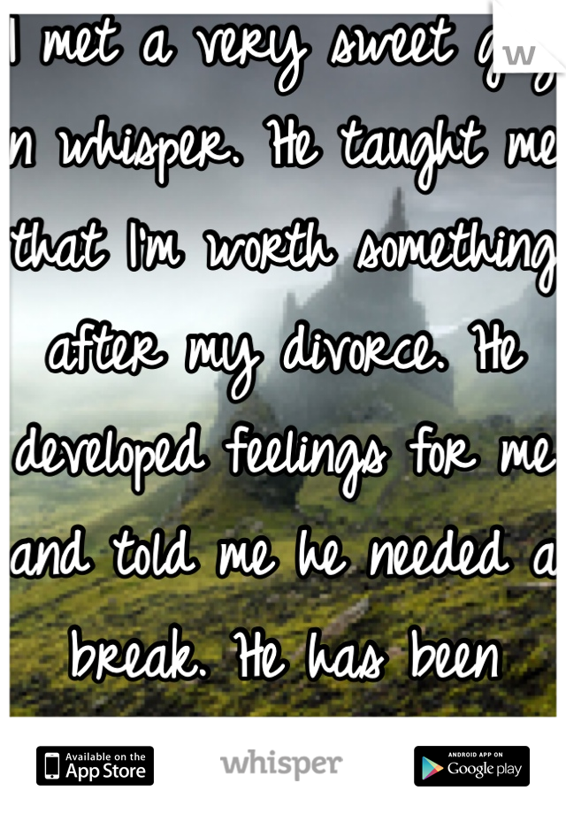 I met a very sweet guy on whisper. He taught me that I'm worth something after my divorce. He developed feelings for me and told me he needed a break. He has been incredible to me. I miss him. 