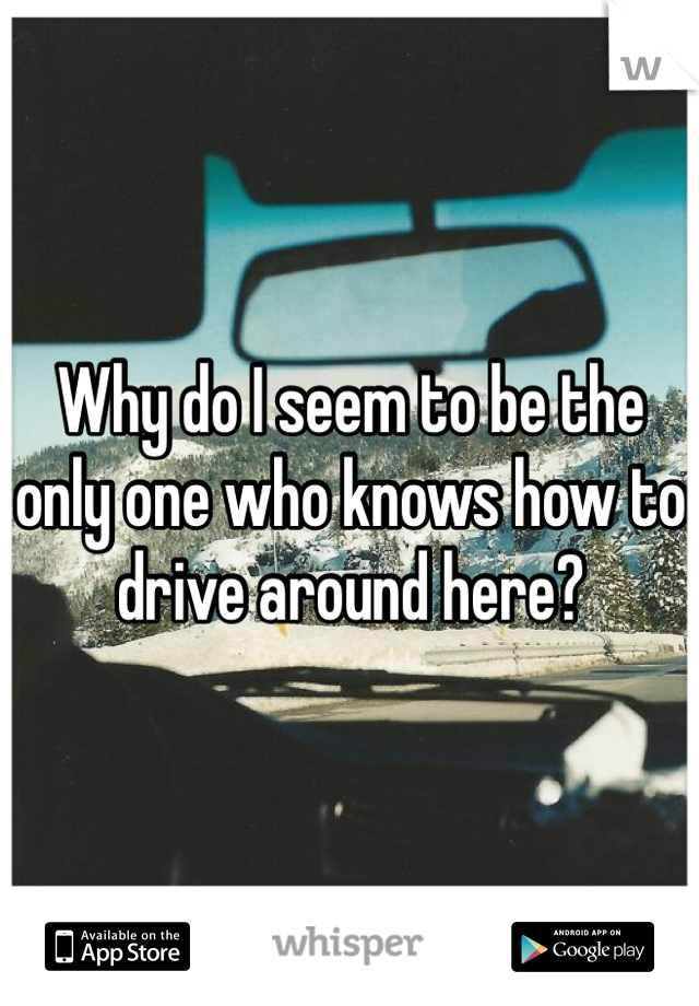 Why do I seem to be the only one who knows how to drive around here?