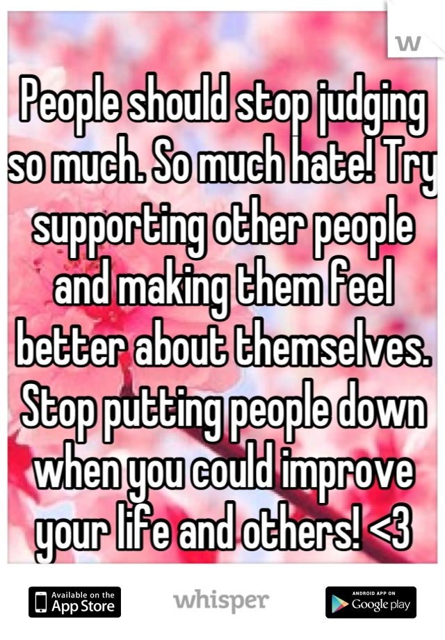 People should stop judging so much. So much hate! Try supporting other people and making them feel better about themselves. Stop putting people down when you could improve your life and others! <3