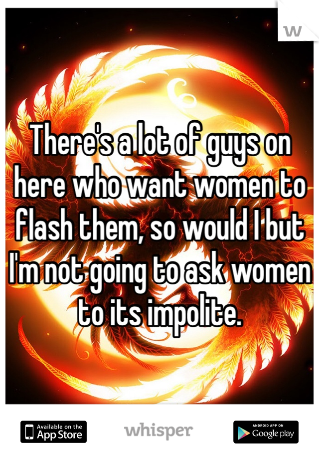 There's a lot of guys on here who want women to flash them, so would I but I'm not going to ask women to its impolite.