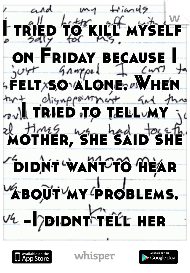 I tried to kill myself on Friday because I felt so alone. When I tried to tell my mother, she said she didnt want to hear about my problems. -I didnt tell her about the letter