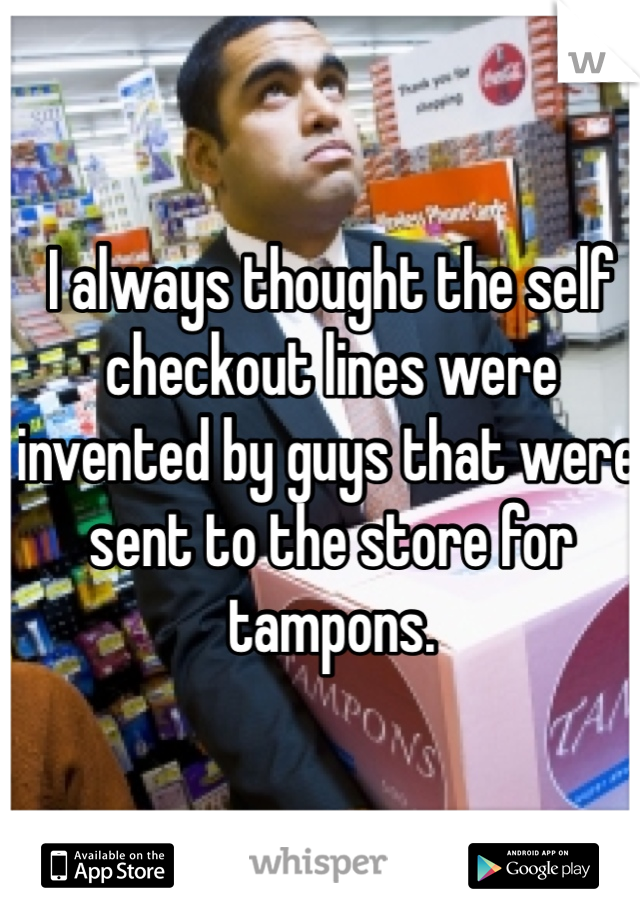 I always thought the self checkout lines were invented by guys that were sent to the store for tampons.