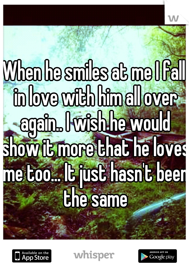 When he smiles at me I fall in love with him all over again.. I wish he would show it more that he loves me too... It just hasn't been the same