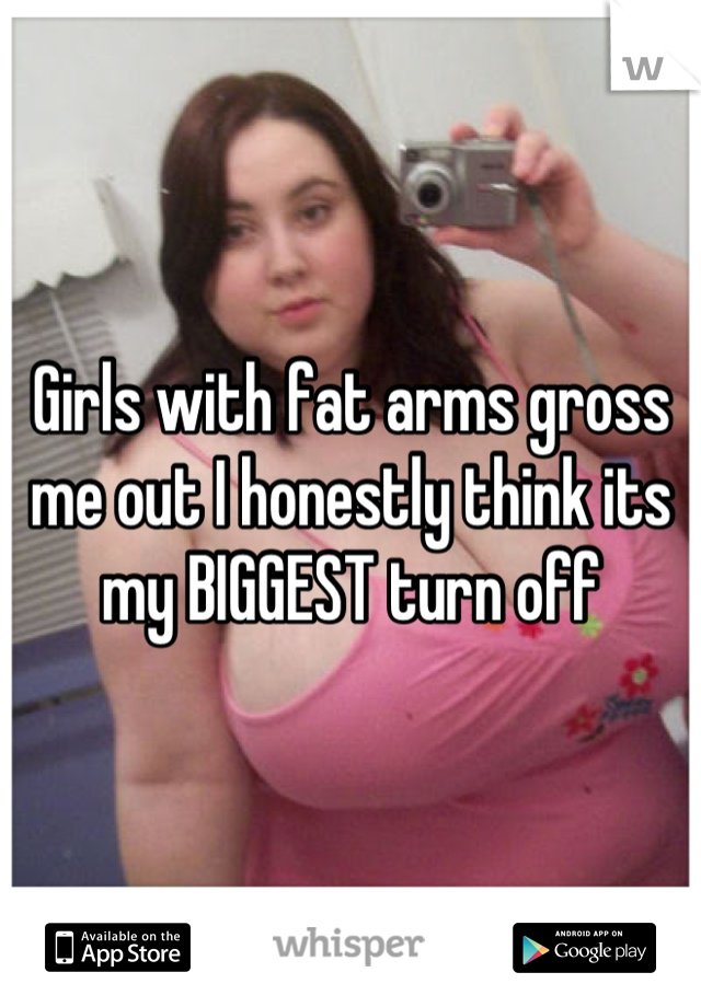 Girls with fat arms gross me out I honestly think its my BIGGEST turn off