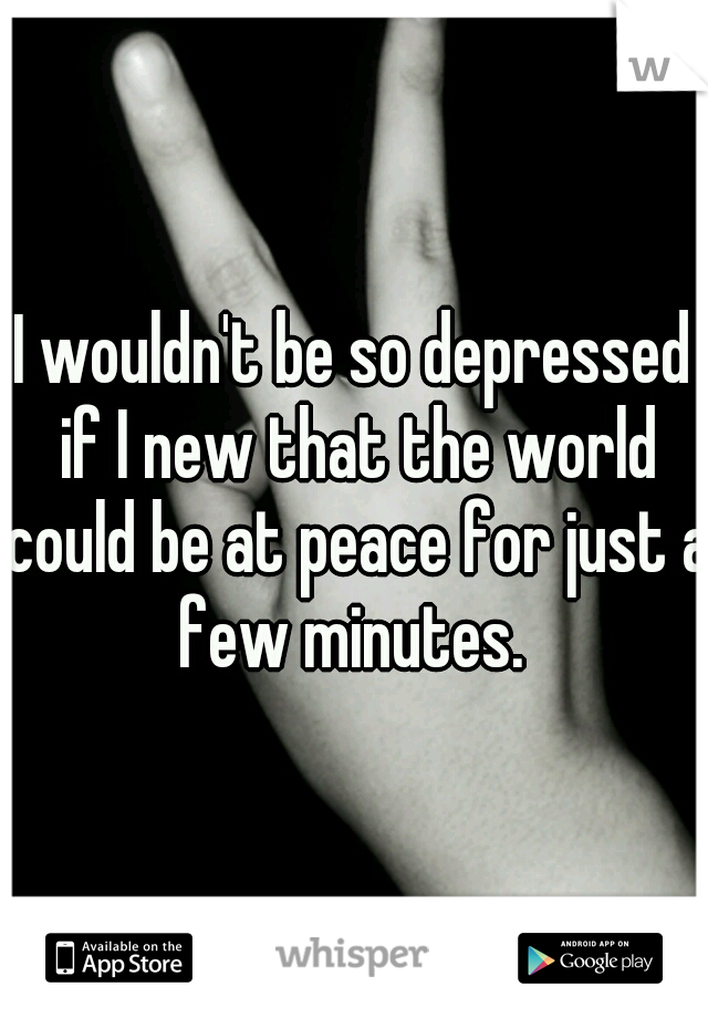 I wouldn't be so depressed if I new that the world could be at peace for just a few minutes. 