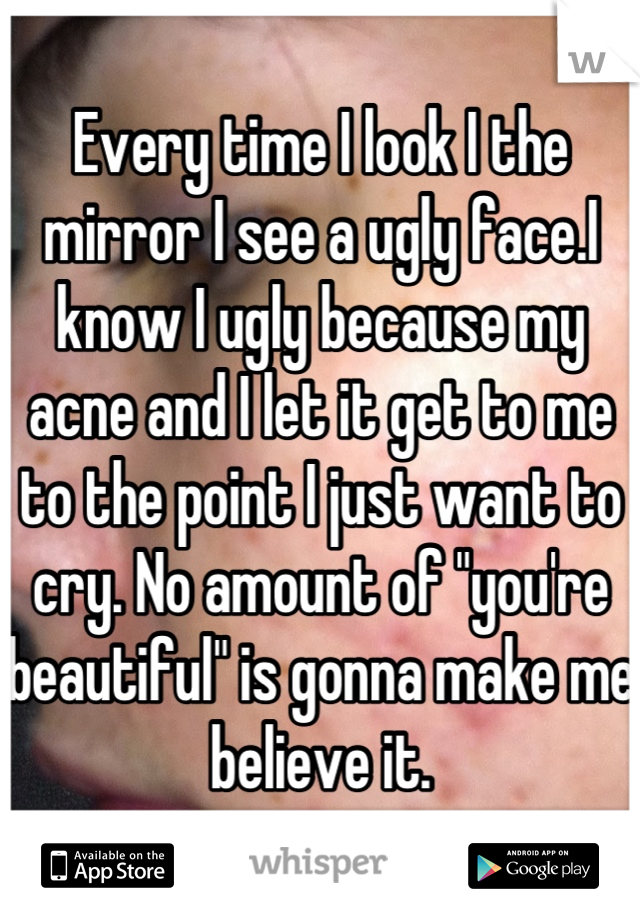 Every time I look I the mirror I see a ugly face.I know I ugly because my acne and I let it get to me to the point I just want to cry. No amount of "you're beautiful" is gonna make me believe it.