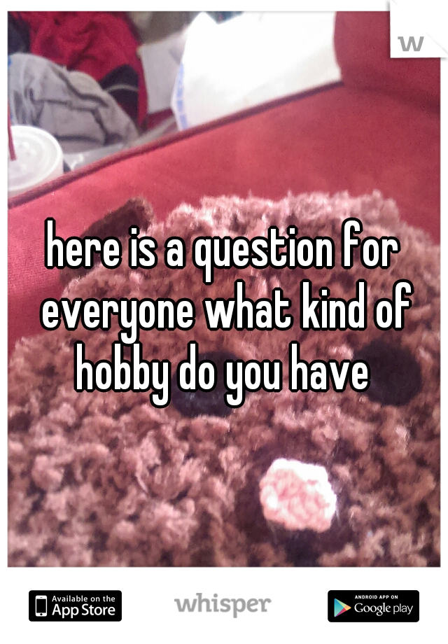 here is a question for everyone what kind of hobby do you have 