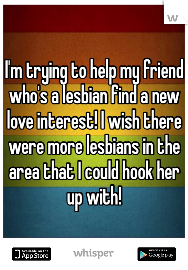 I'm trying to help my friend who's a lesbian find a new love interest! I wish there were more lesbians in the area that I could hook her up with!