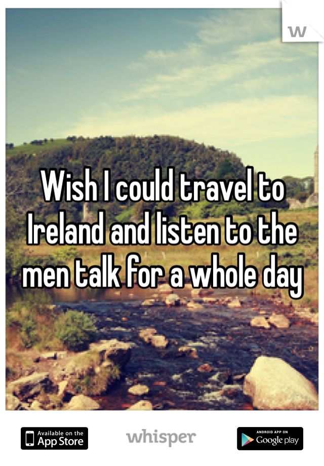 Wish I could travel to Ireland and listen to the men talk for a whole day 