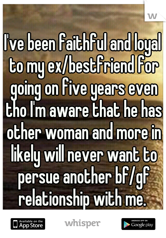 I've been faithful and loyal to my ex/bestfriend for going on five years even tho I'm aware that he has other woman and more in likely will never want to persue another bf/gf relationship with me. 