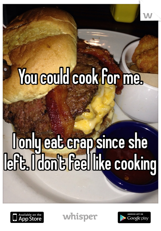 You could cook for me.


I only eat crap since she left. I don't feel like cooking