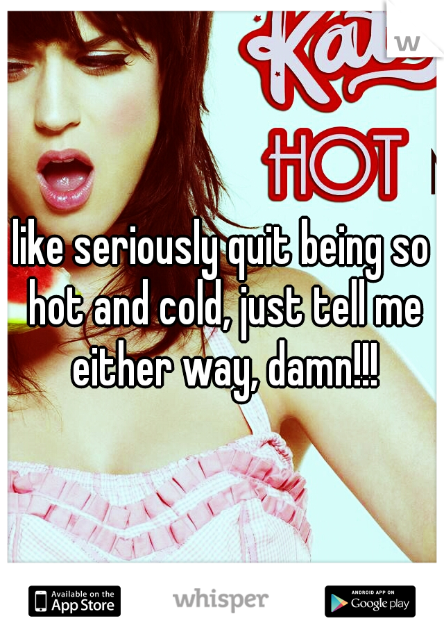 like seriously quit being so hot and cold, just tell me either way, damn!!!