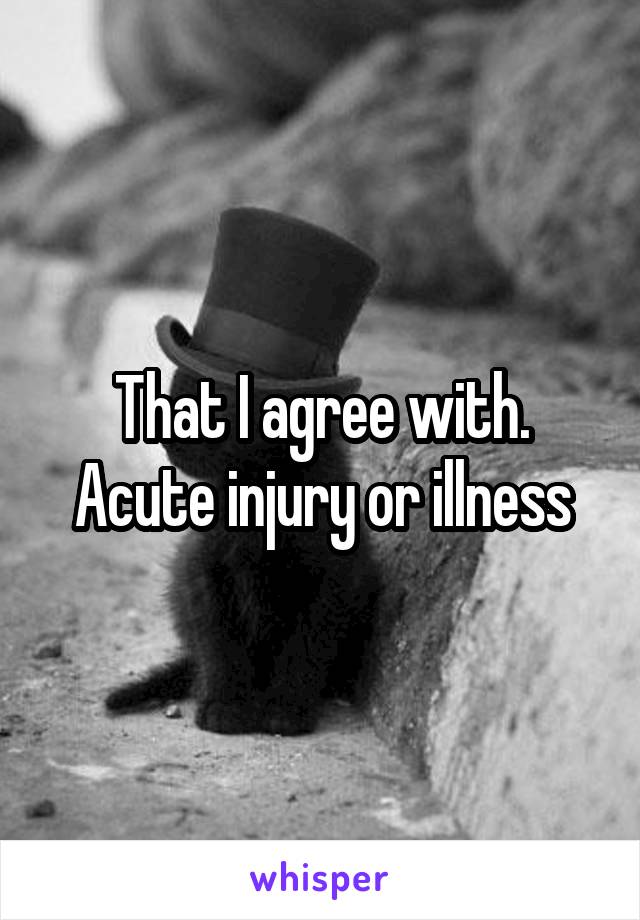 That I agree with. Acute injury or illness