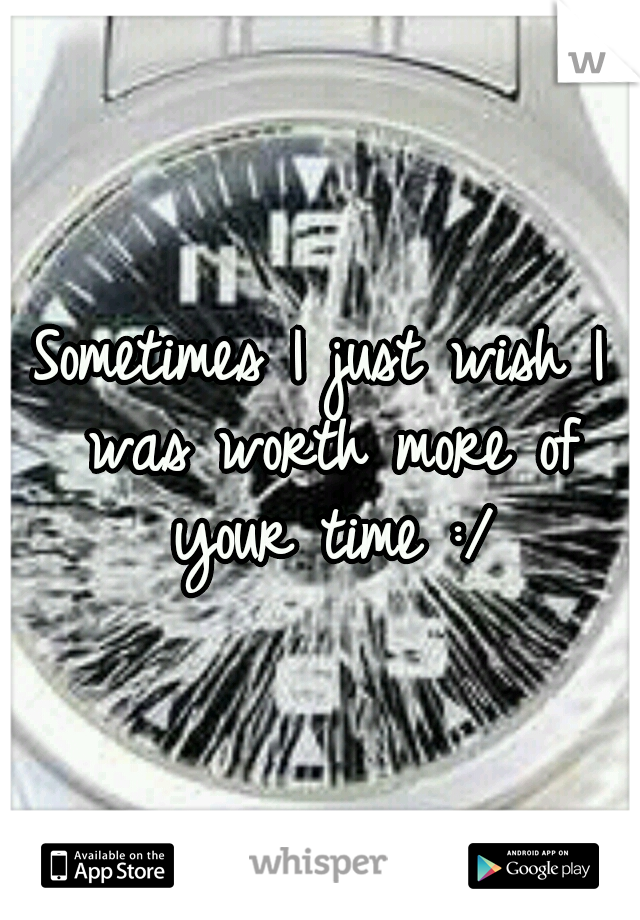 Sometimes I just wish I was worth more of your time :/