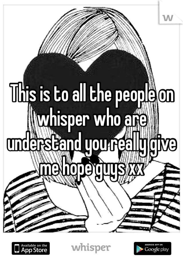 This is to all the people on whisper who are understand you really give me hope guys xx