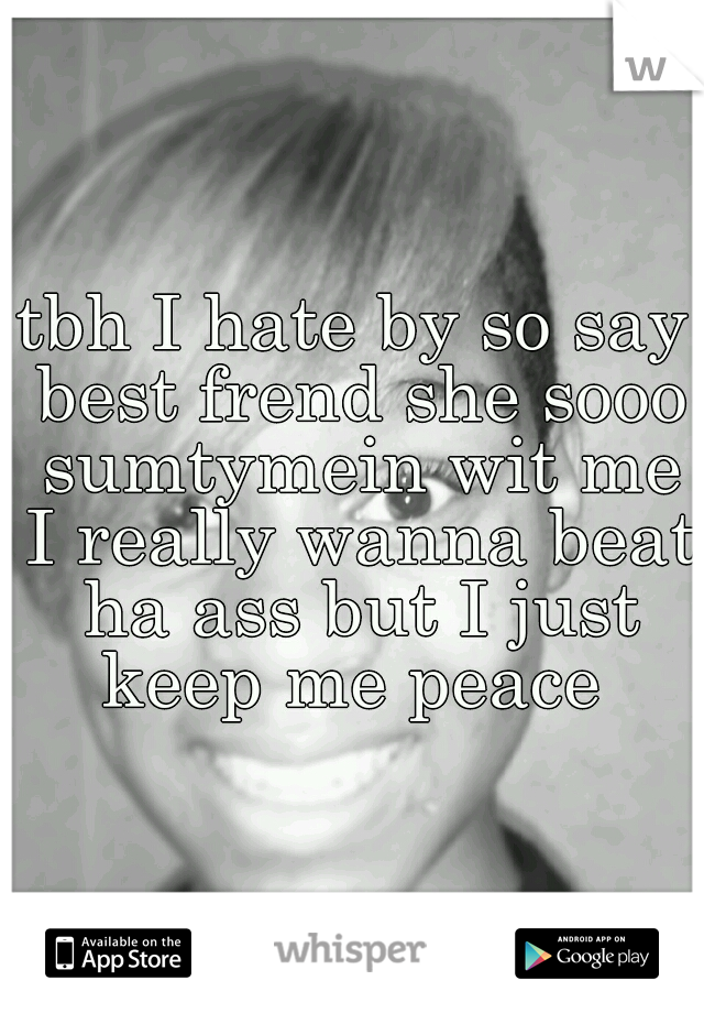 tbh I hate by so say best frend she sooo sumtymein wit me I really wanna beat ha ass but I just keep me peace 