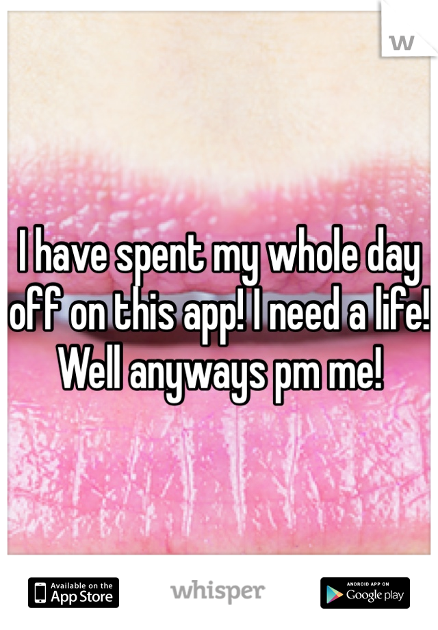I have spent my whole day off on this app! I need a life! Well anyways pm me!