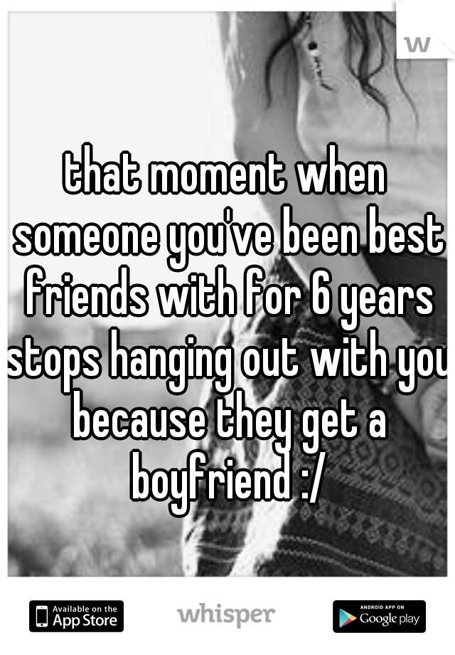 that moment when someone you've been best friends with for 6 years stops hanging out with you because they get a boyfriend :/