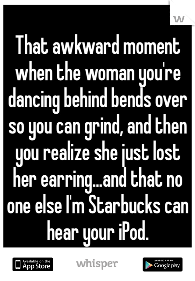 That awkward moment when the woman you're dancing behind bends over so you can grind, and then you realize she just lost her earring...and that no one else I'm Starbucks can hear your iPod.