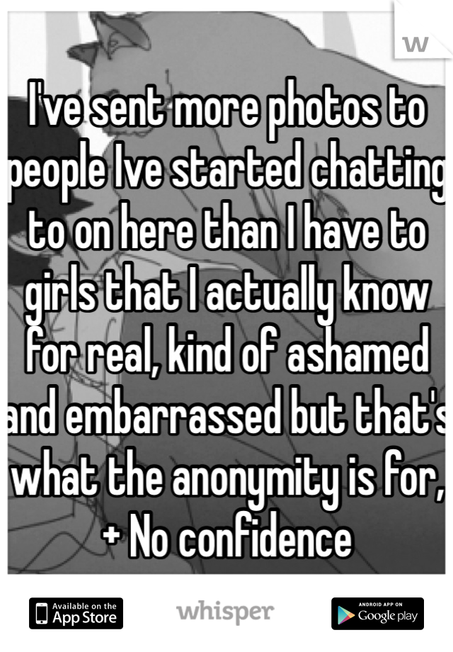 I've sent more photos to people Ive started chatting to on here than I have to girls that I actually know for real, kind of ashamed and embarrassed but that's what the anonymity is for, + No confidence