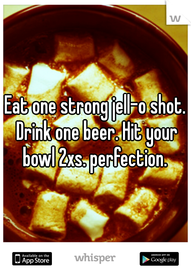 Eat one strong jell-o shot. Drink one beer. Hit your bowl 2xs. perfection. 