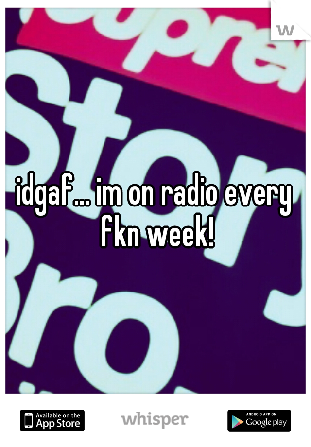 idgaf... im on radio every fkn week!