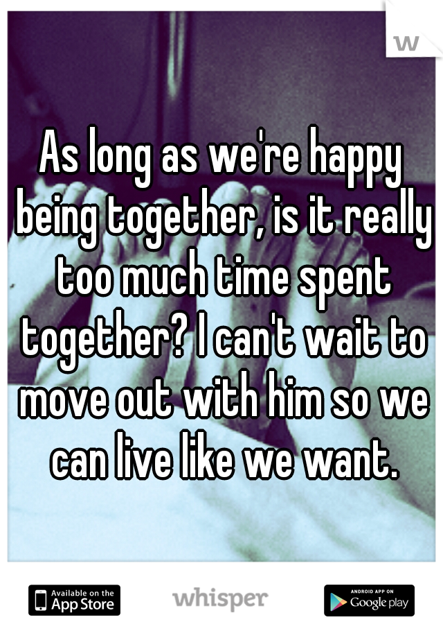 As long as we're happy being together, is it really too much time spent together? I can't wait to move out with him so we can live like we want.