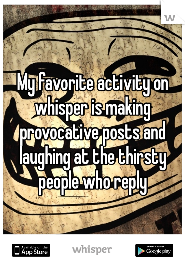 My favorite activity on whisper is making provocative posts and laughing at the thirsty people who reply