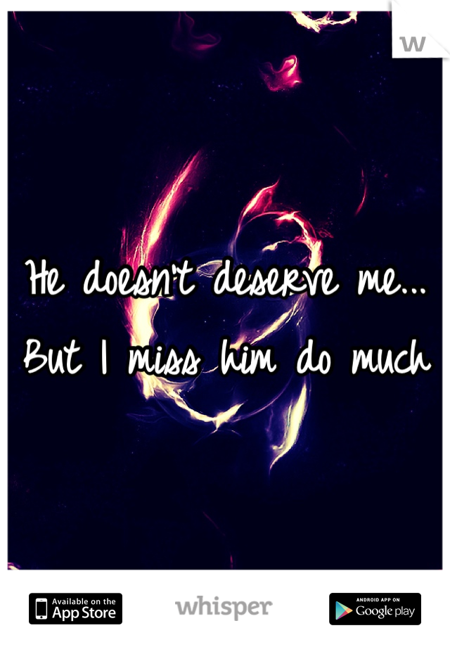 He doesn't deserve me... But I miss him do much 