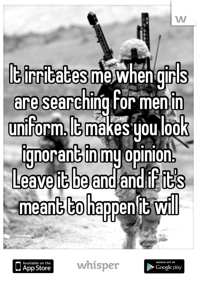 It irritates me when girls are searching for men in uniform. It makes you look ignorant in my opinion. Leave it be and and if it's meant to happen it will