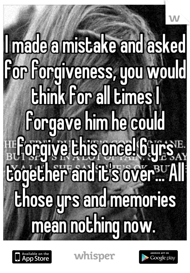 I made a mistake and asked for forgiveness, you would think for all times I forgave him he could forgive this once! 6 yrs together and it's over... All those yrs and memories mean nothing now. 