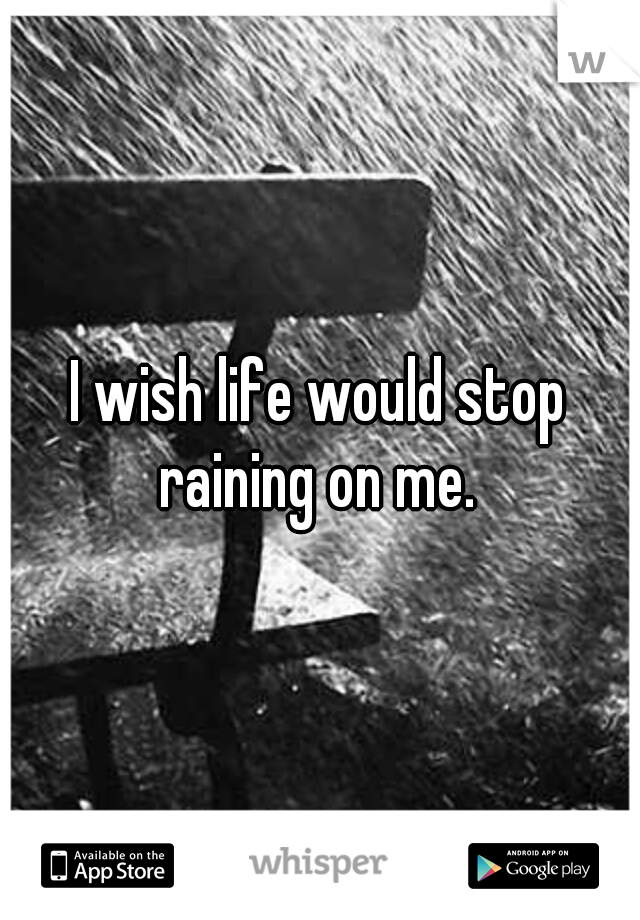 I wish life would stop raining on me. 