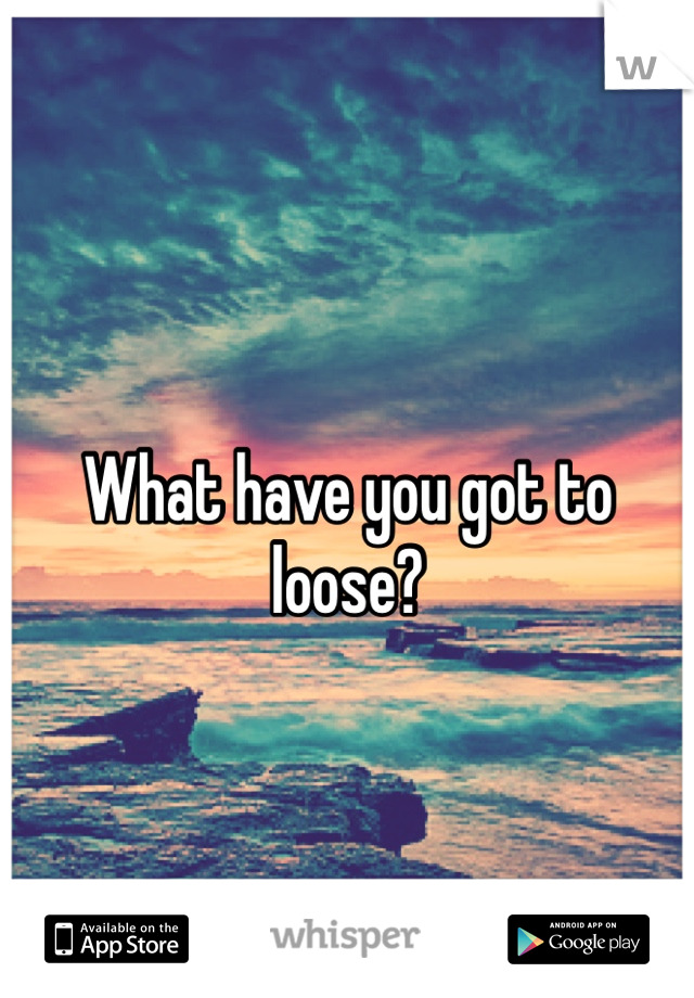 What have you got to loose? 