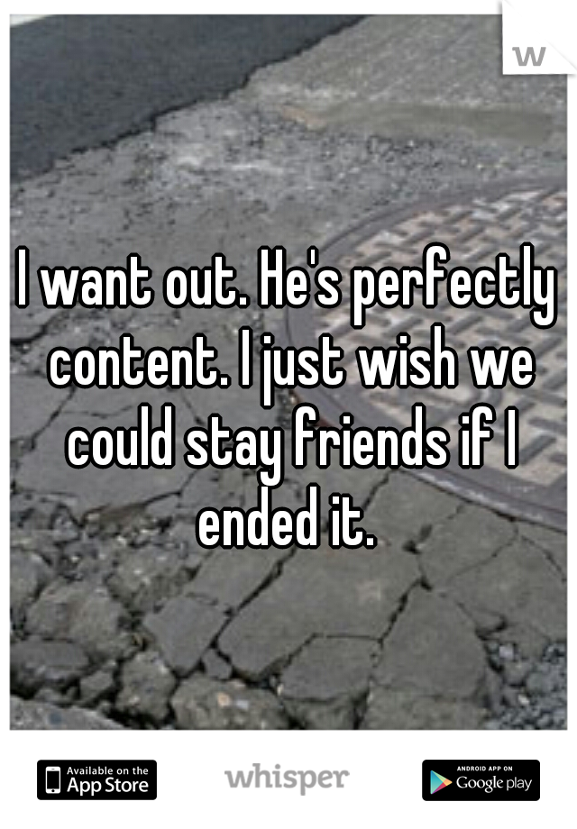 I want out. He's perfectly content. I just wish we could stay friends if I ended it. 
