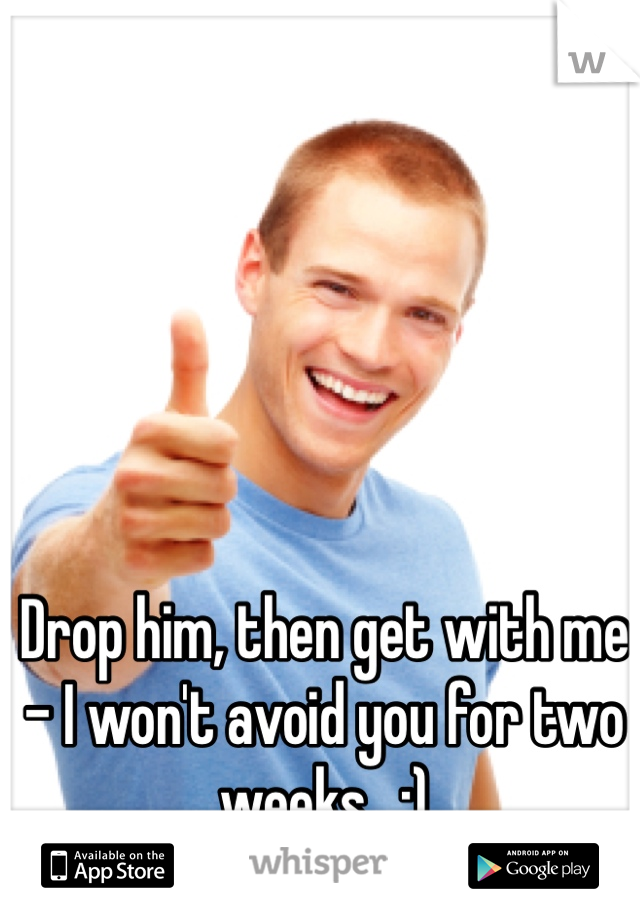 Drop him, then get with me - I won't avoid you for two weeks.  ;)