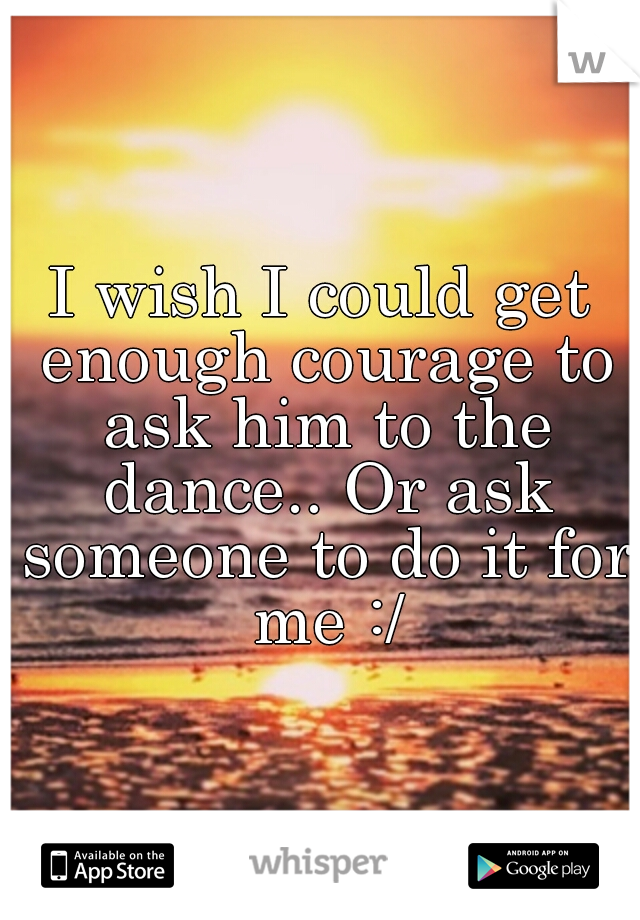 I wish I could get enough courage to ask him to the dance.. Or ask someone to do it for me :/