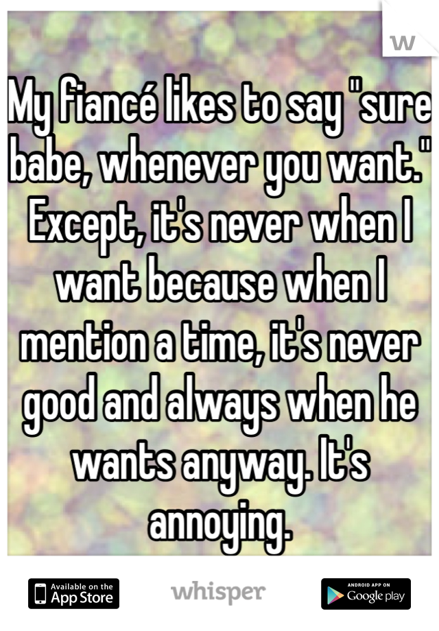 My fiancé likes to say "sure babe, whenever you want." Except, it's never when I want because when I mention a time, it's never good and always when he wants anyway. It's annoying. 