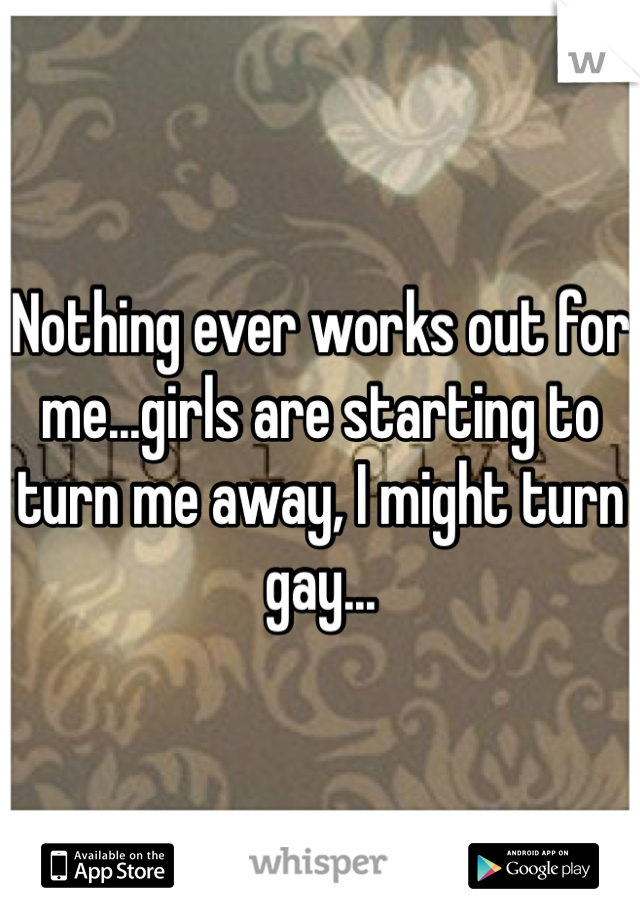 Nothing ever works out for me...girls are starting to turn me away, I might turn gay...
